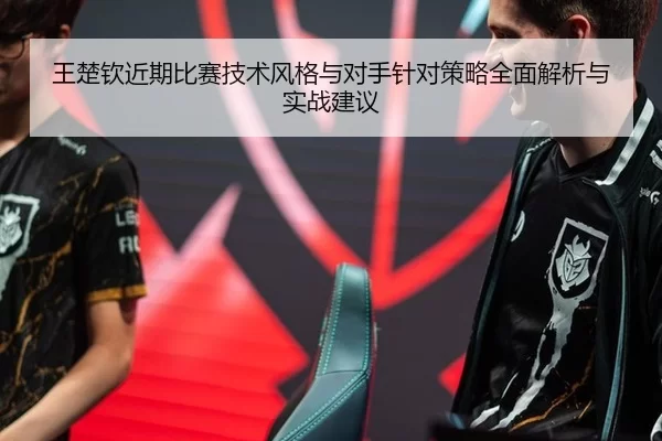 王楚钦近期比赛技术风格与对手针对策略全面解析与实战建议